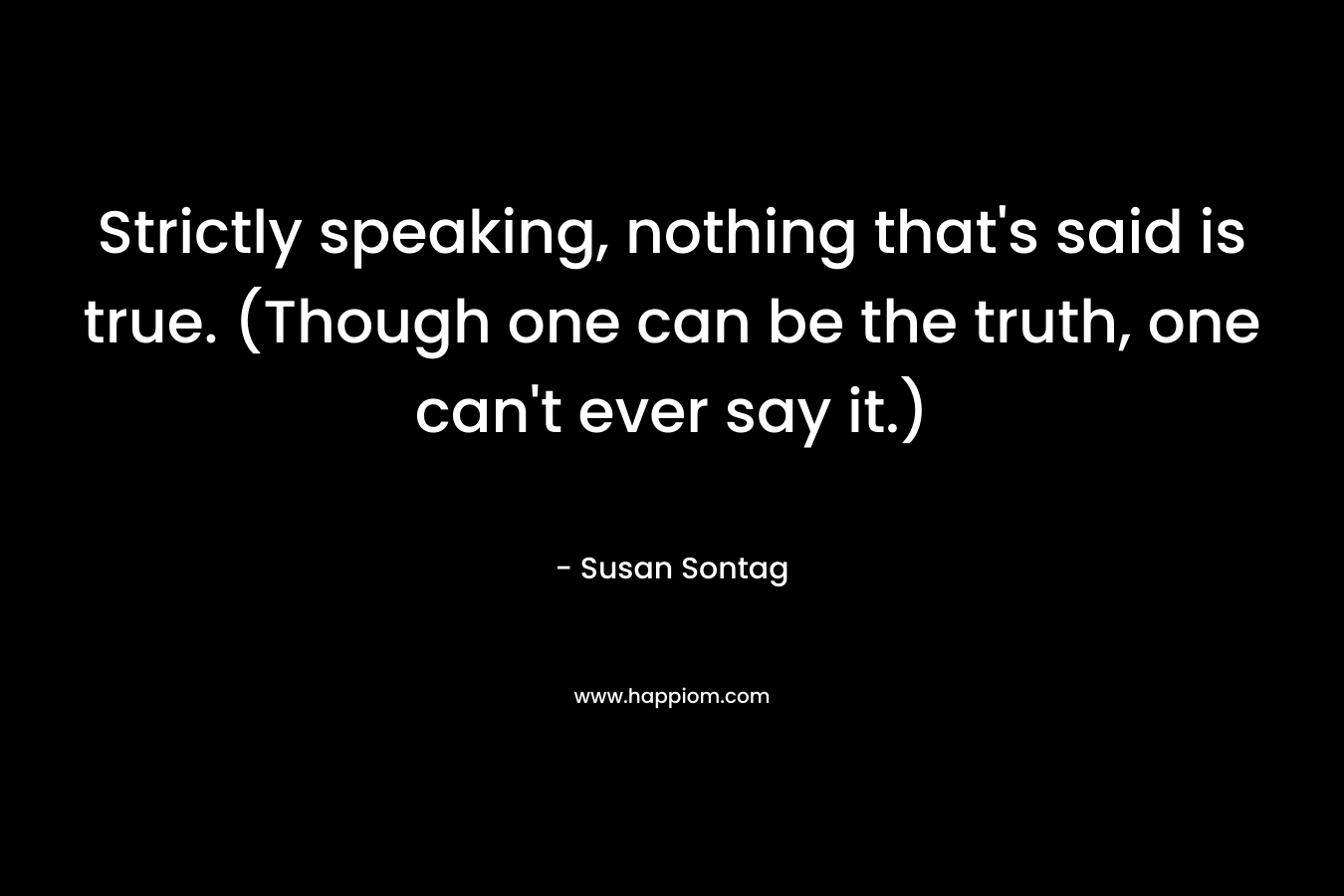 Strictly speaking, nothing that’s said is true. (Though one can be the truth, one can’t ever say it.) – Susan Sontag