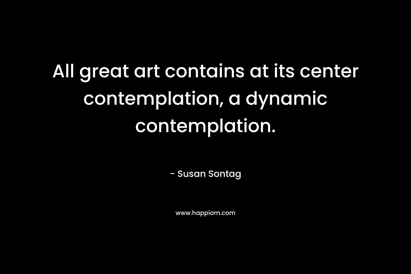 All great art contains at its center contemplation, a dynamic contemplation.