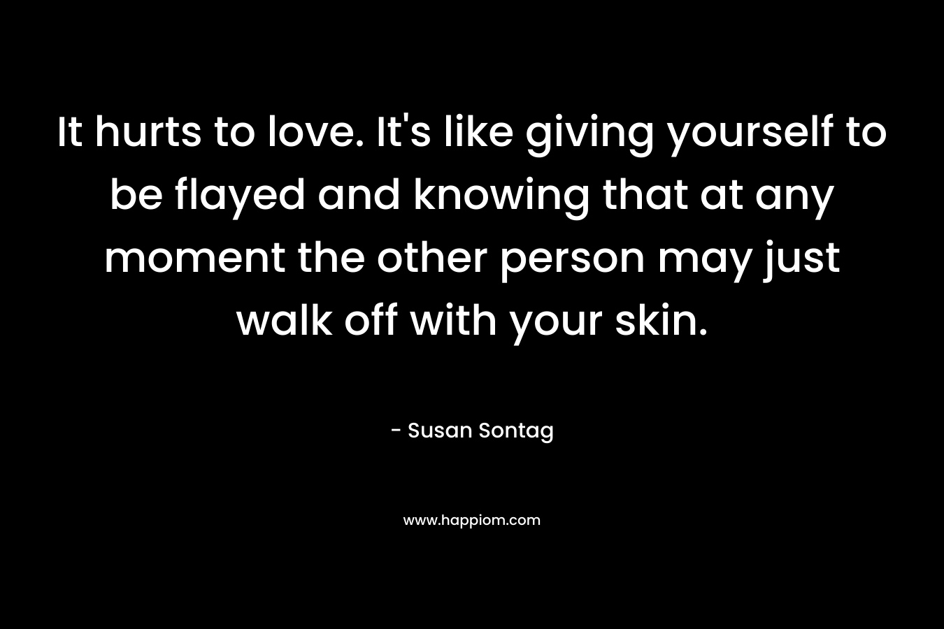 It hurts to love. It’s like giving yourself to be flayed and knowing that at any moment the other person may just walk off with your skin. – Susan Sontag