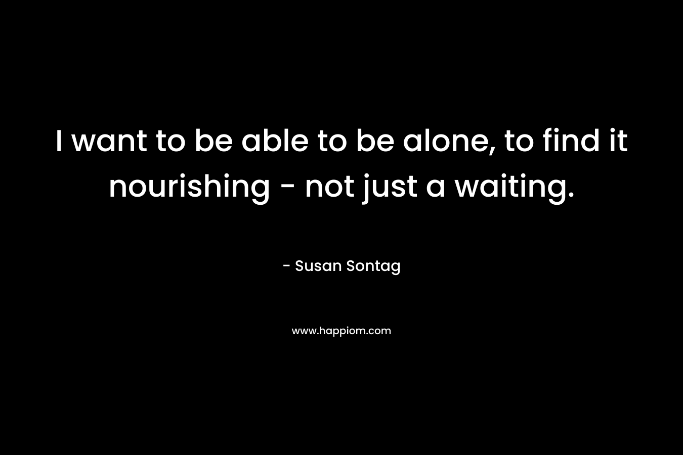 I want to be able to be alone, to find it nourishing – not just a waiting. – Susan Sontag