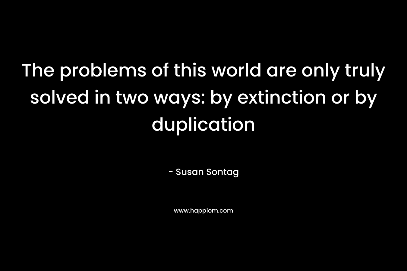 The problems of this world are only truly solved in two ways: by extinction or by duplication – Susan Sontag
