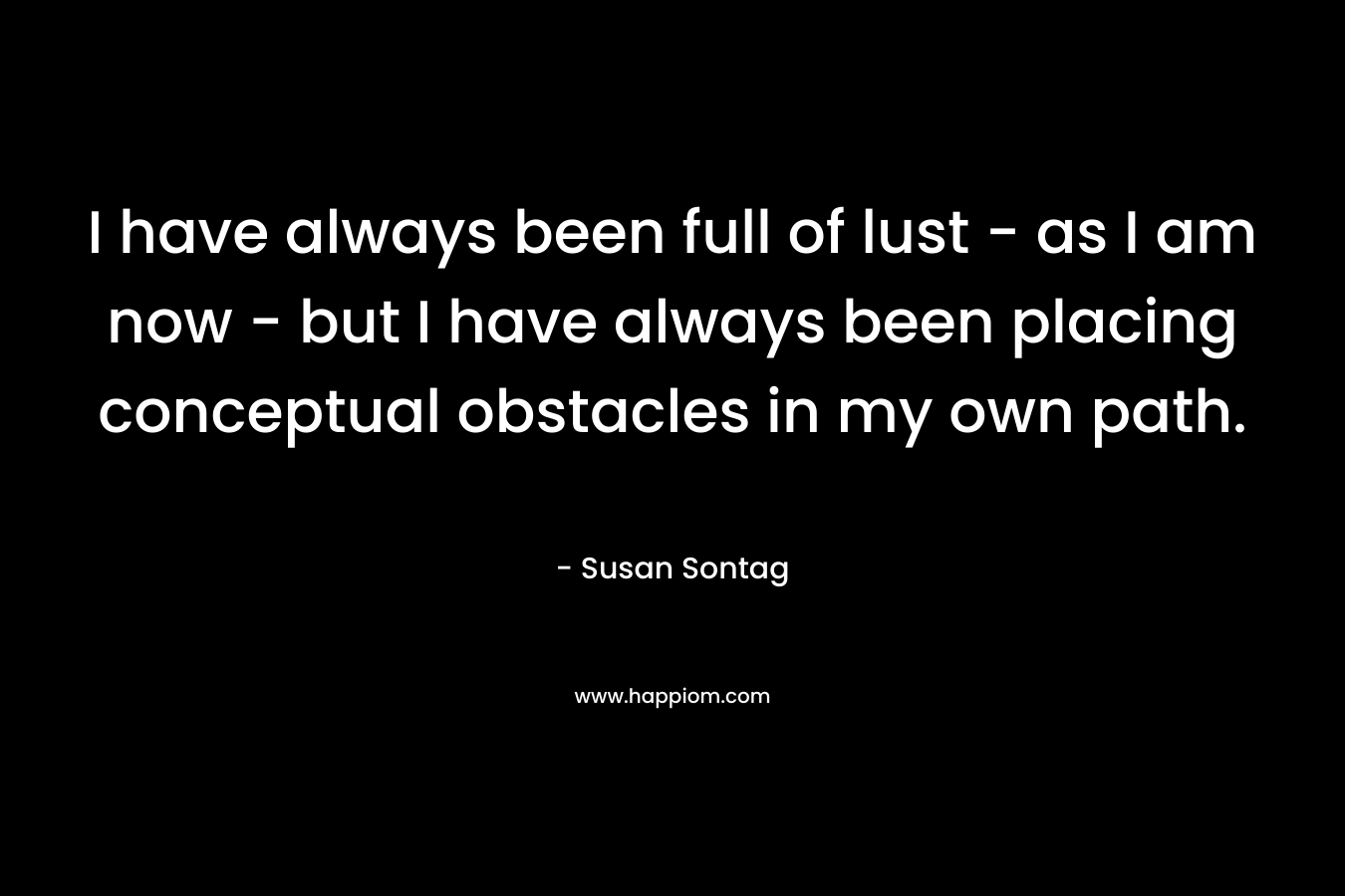 I have always been full of lust – as I am now – but I have always been placing conceptual obstacles in my own path. – Susan Sontag