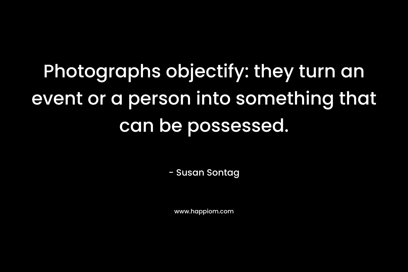 Photographs objectify: they turn an event or a person into something that can be possessed.