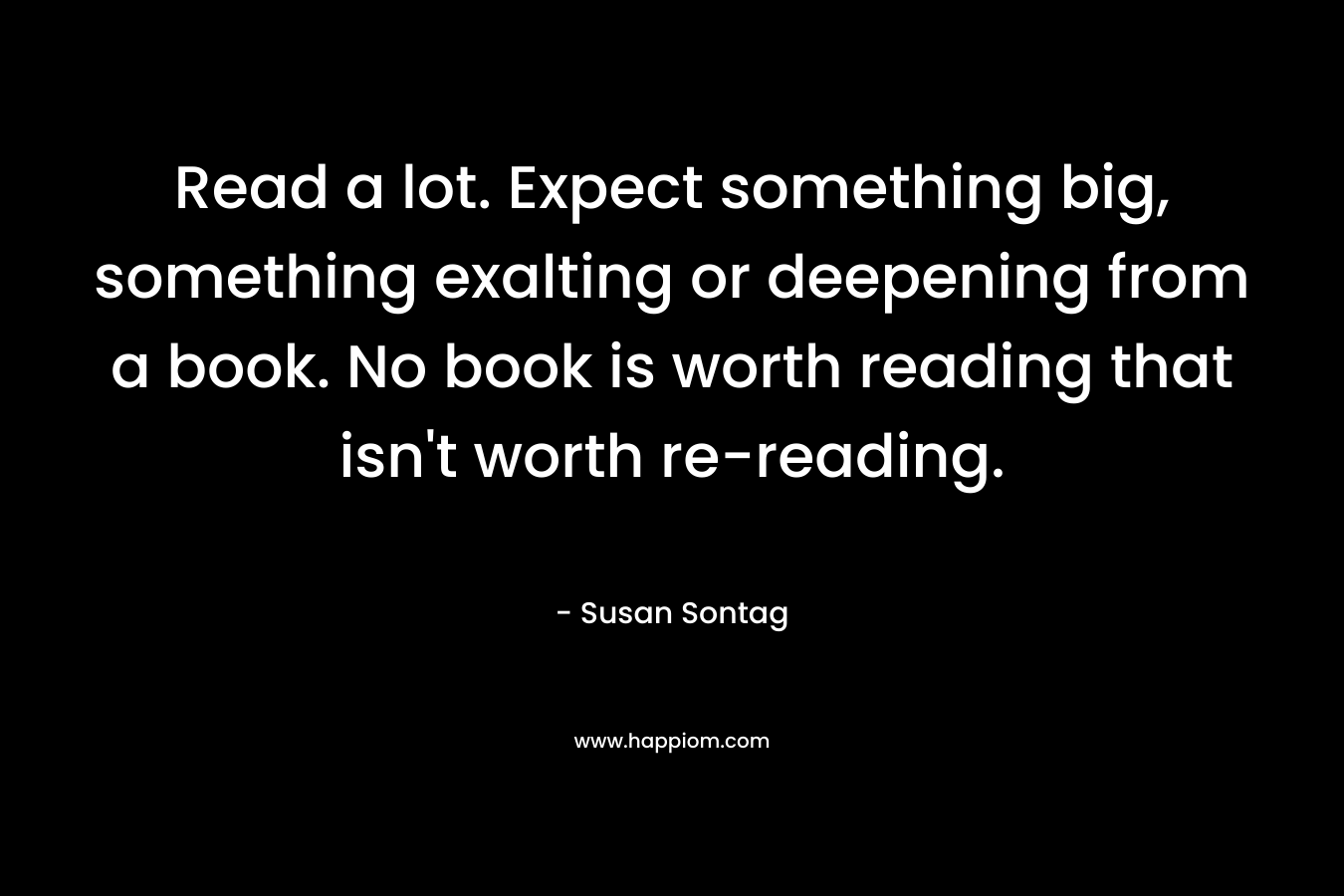 Read a lot. Expect something big, something exalting or deepening from a book. No book is worth reading that isn’t worth re-reading. – Susan Sontag