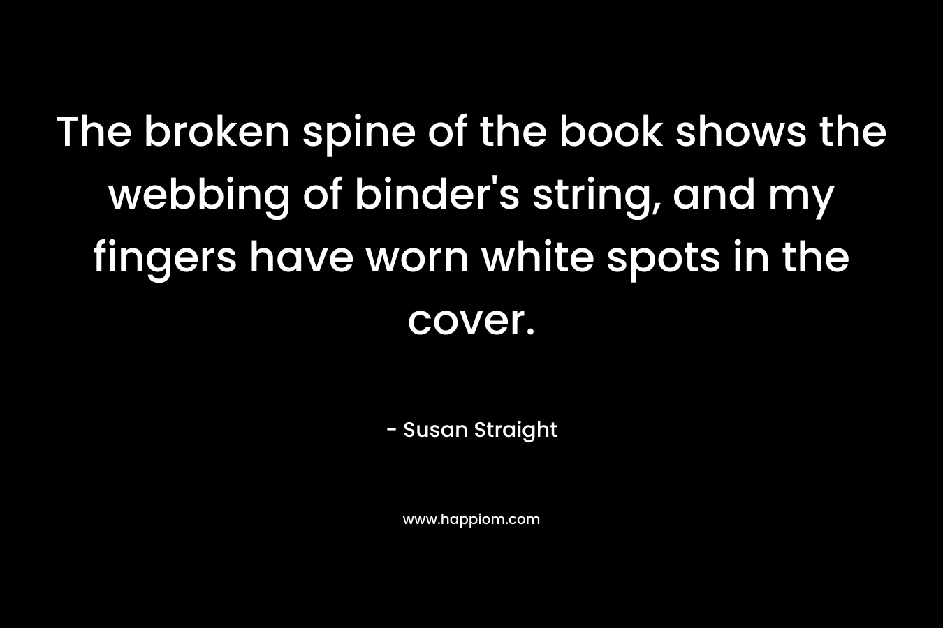 The broken spine of the book shows the webbing of binder’s string, and my fingers have worn white spots in the cover. – Susan Straight