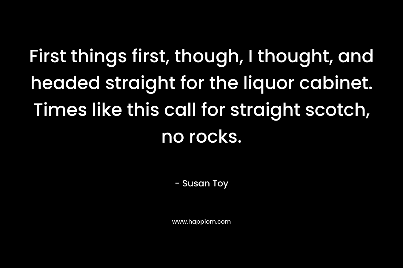 First things first, though, I thought, and headed straight for the liquor cabinet. Times like this call for straight scotch, no rocks. – Susan Toy