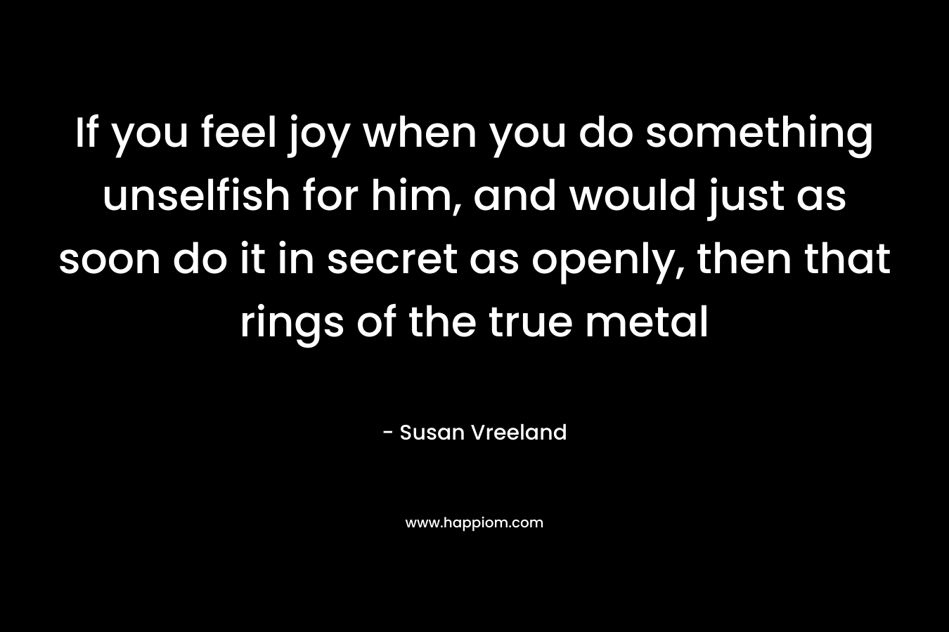 If you feel joy when you do something unselfish for him, and would just as soon do it in secret as openly, then that rings of the true metal
