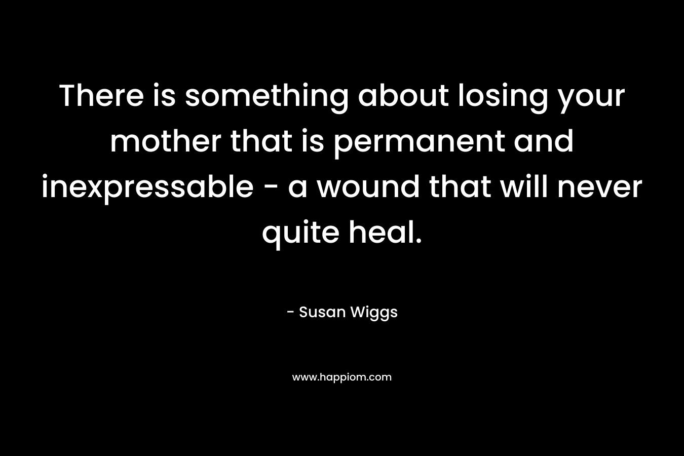 There is something about losing your mother that is permanent and inexpressable – a wound that will never quite heal. – Susan Wiggs