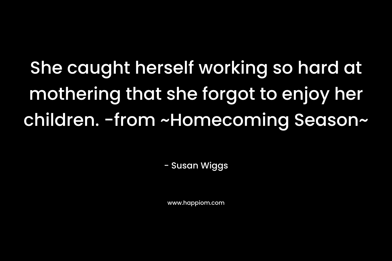 She caught herself working so hard at mothering that she forgot to enjoy her children. -from ~Homecoming Season~ – Susan Wiggs