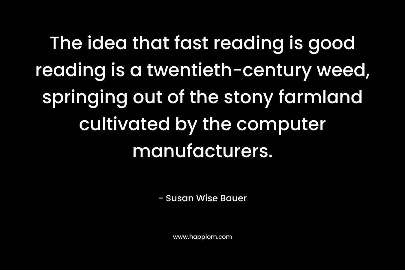 The idea that fast reading is good reading is a twentieth-century weed, springing out of the stony farmland cultivated by the computer manufacturers. – Susan Wise Bauer