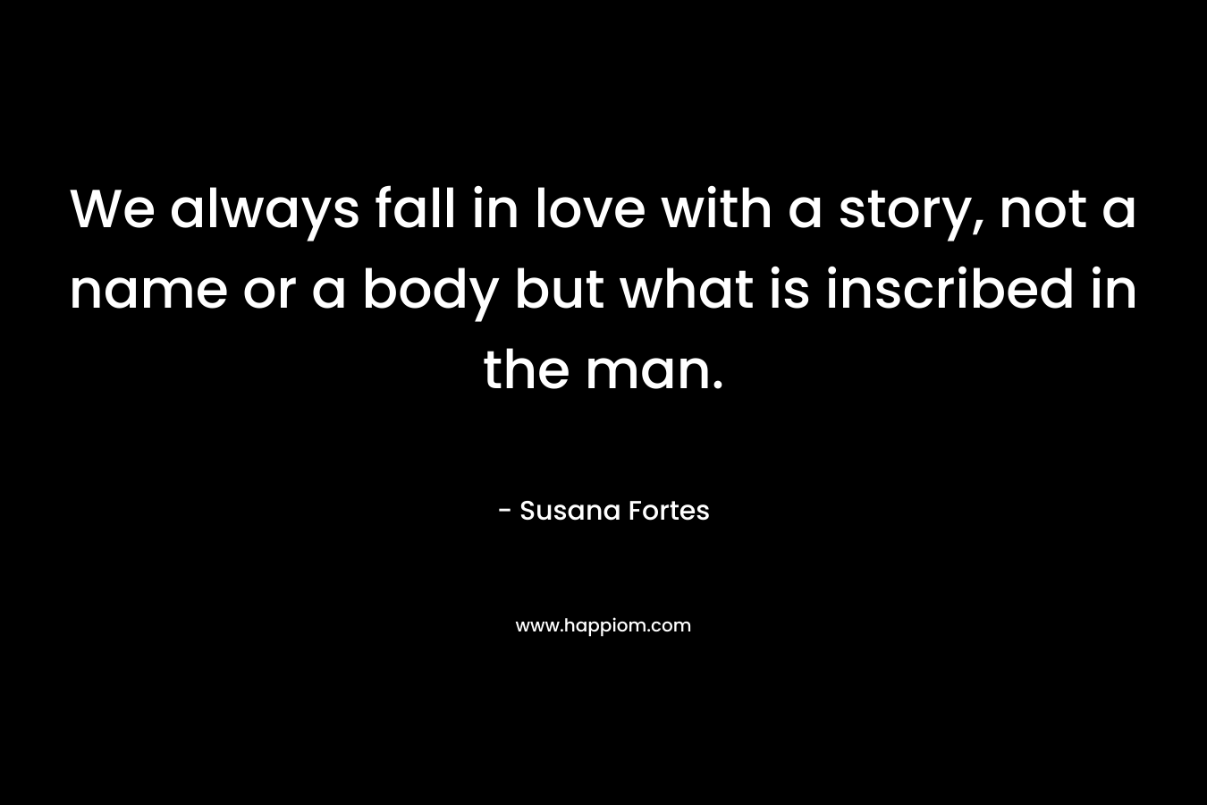 We always fall in love with a story, not a name or a body but what is inscribed in the man. – Susana Fortes