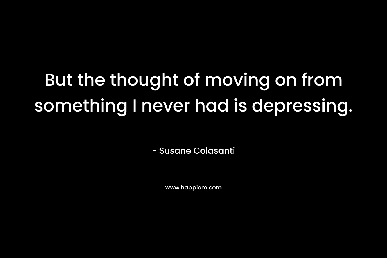 But the thought of moving on from something I never had is depressing. – Susane Colasanti