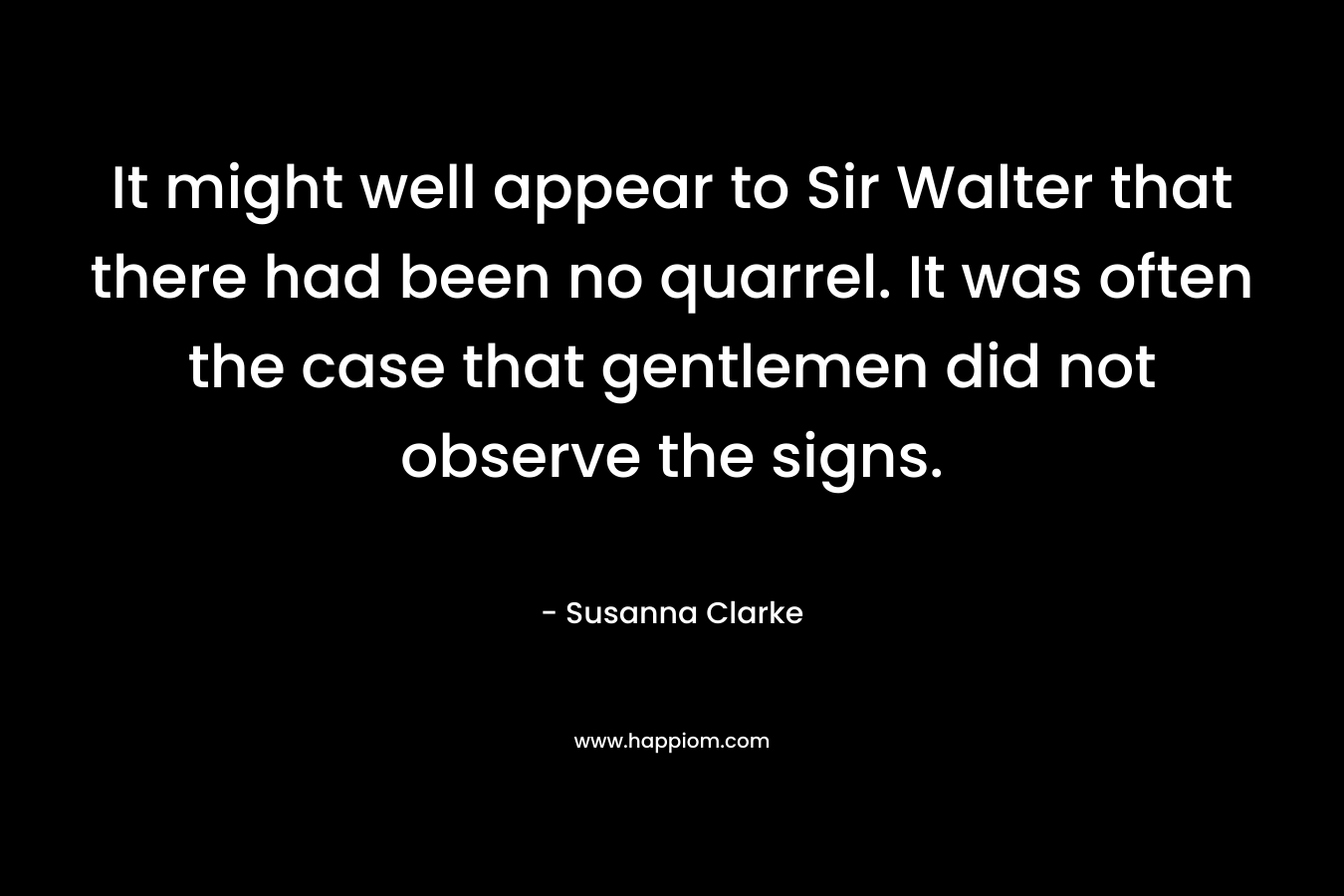 It might well appear to Sir Walter that there had been no quarrel. It was often the case that gentlemen did not observe the signs. – Susanna Clarke