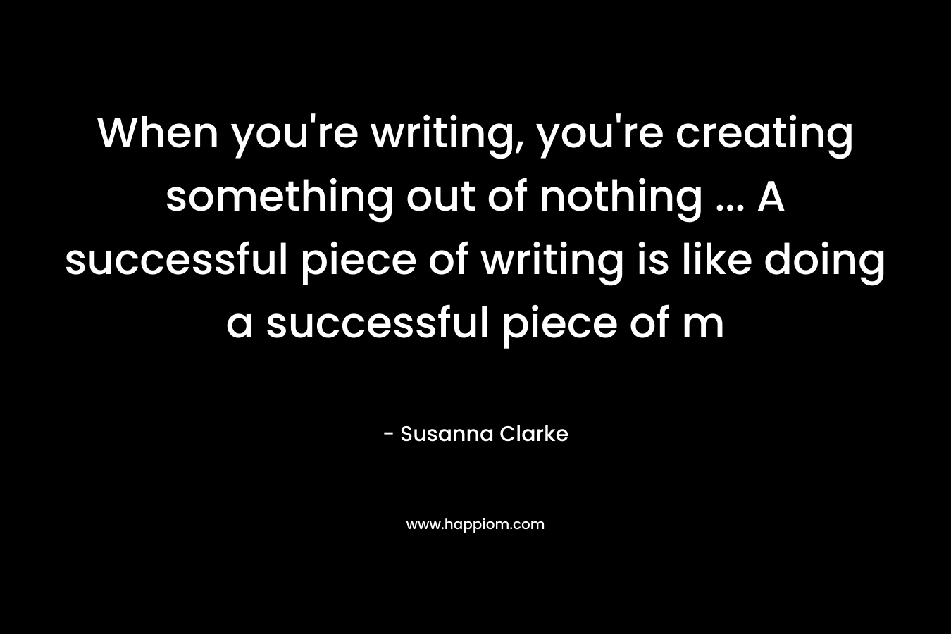 When you're writing, you're creating something out of nothing ... A successful piece of writing is like doing a successful piece of m