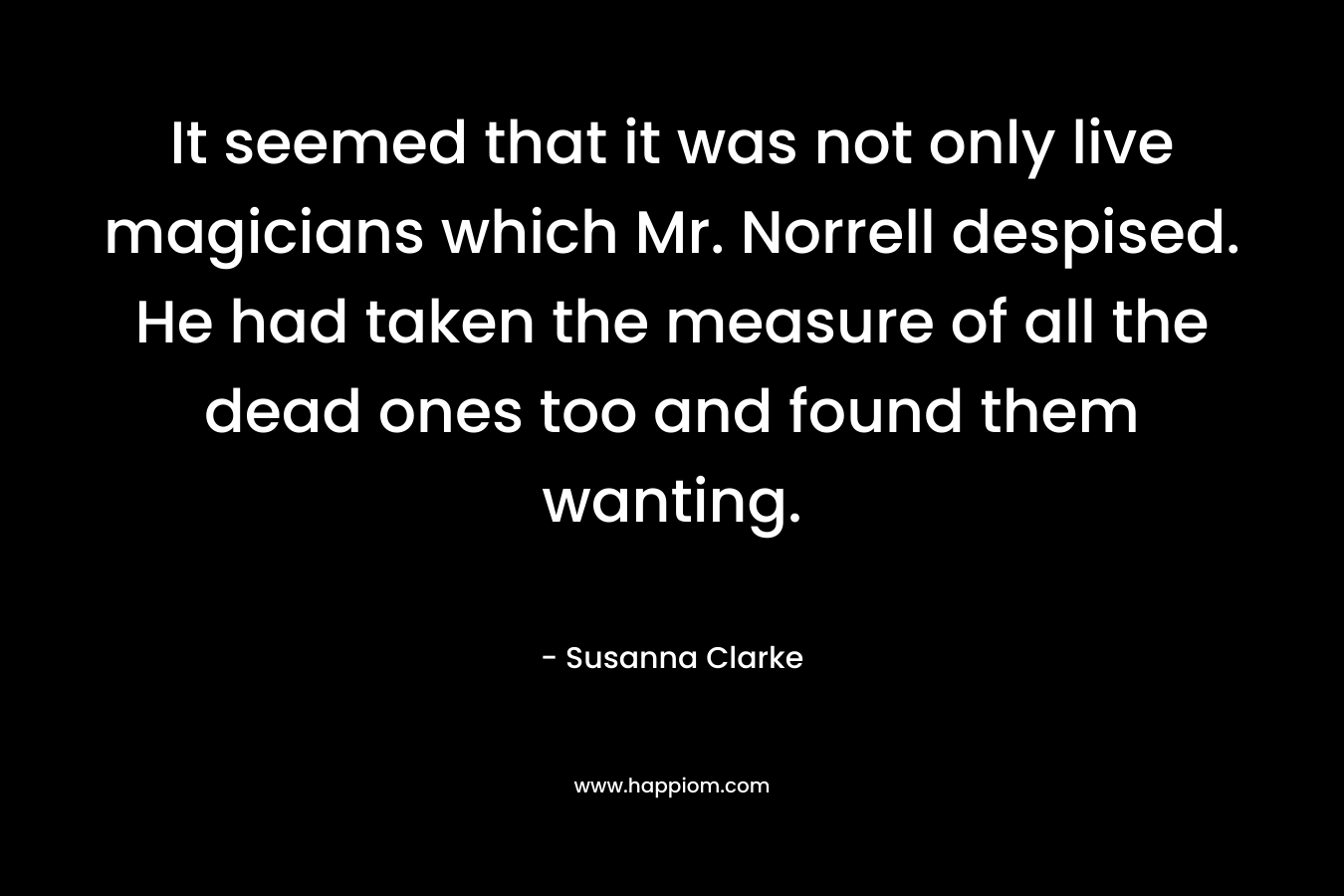 It seemed that it was not only live magicians which Mr. Norrell despised. He had taken the measure of all the dead ones too and found them wanting. – Susanna Clarke