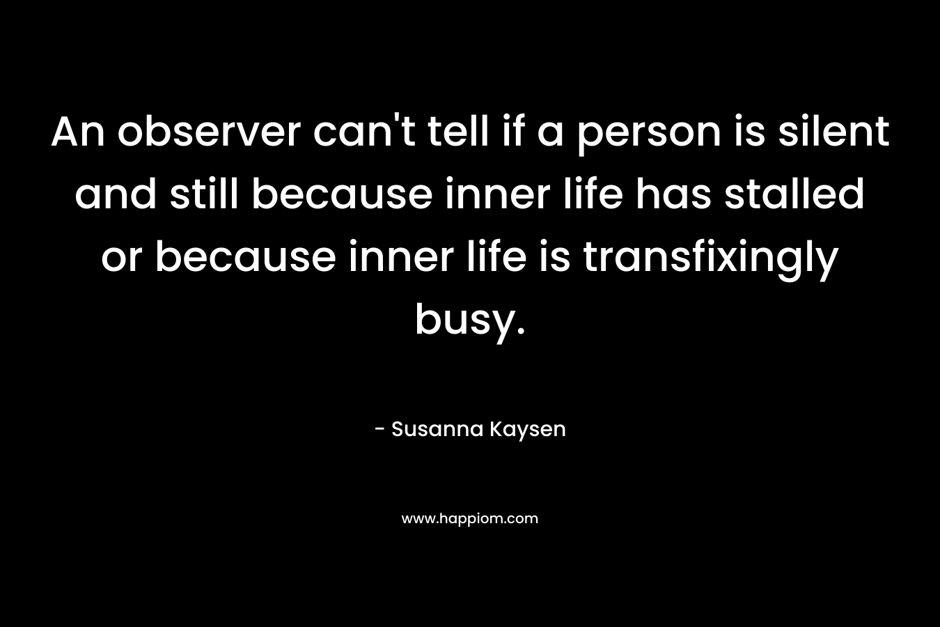 An observer can’t tell if a person is silent and still because inner life has stalled or because inner life is transfixingly busy. – Susanna Kaysen