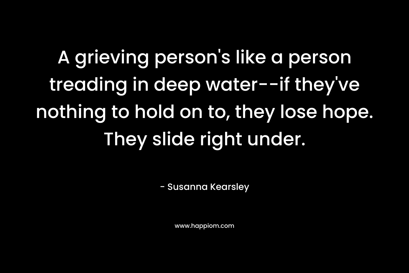 A grieving person’s like a person treading in deep water–if they’ve nothing to hold on to, they lose hope. They slide right under. – Susanna Kearsley