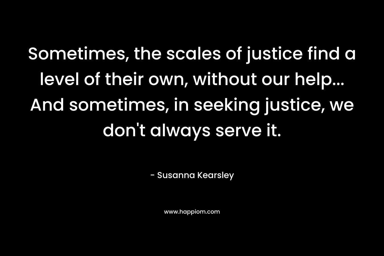 Sometimes, the scales of justice find a level of their own, without our help… And sometimes, in seeking justice, we don’t always serve it. – Susanna Kearsley