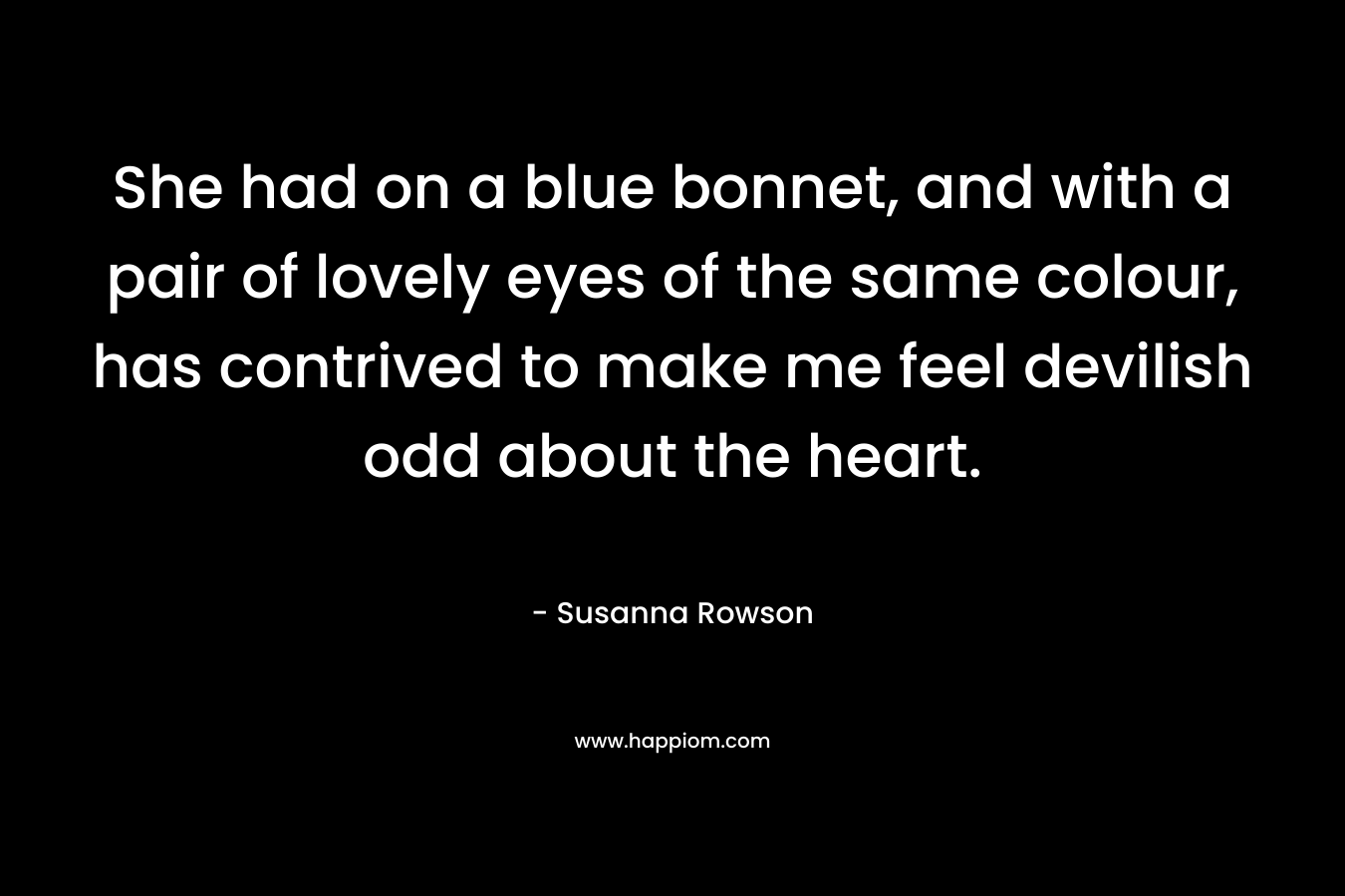 She had on a blue bonnet, and with a pair of lovely eyes of the same colour, has contrived to make me feel devilish odd about the heart. – Susanna Rowson