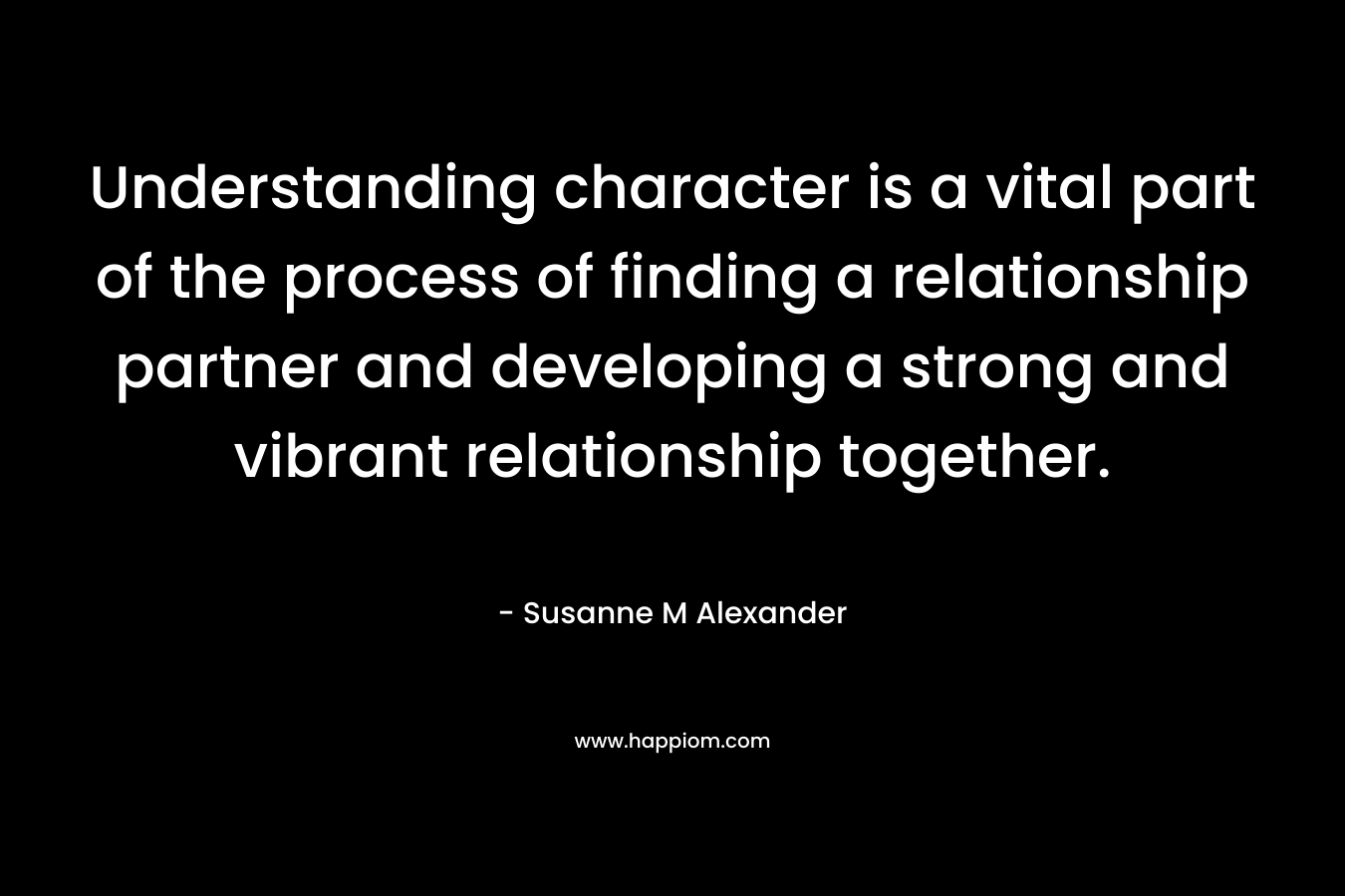 Understanding character is a vital part of the process of finding a relationship partner and developing a strong and vibrant relationship together. – Susanne M Alexander
