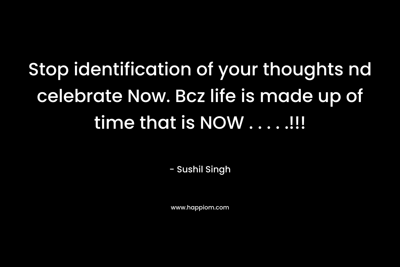 Stop identification of your thoughts nd celebrate Now. Bcz life is made up of time that is NOW . . . . .!!! – Sushil Singh