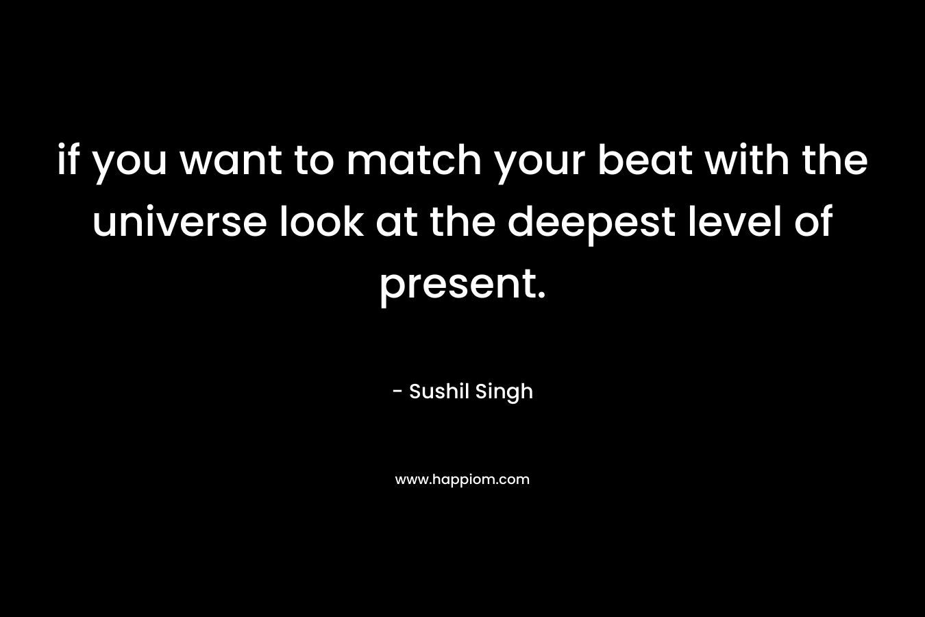 if you want to match your beat with the universe look at the deepest level of present.