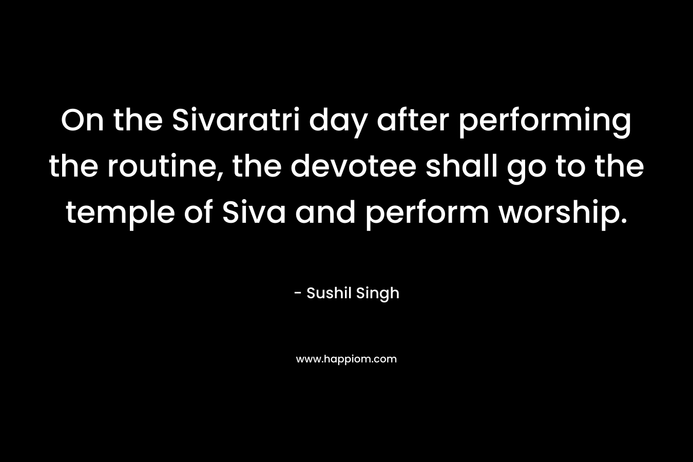 On the Sivaratri day after performing the routine, the devotee shall go to the temple of Siva and perform worship. – Sushil Singh