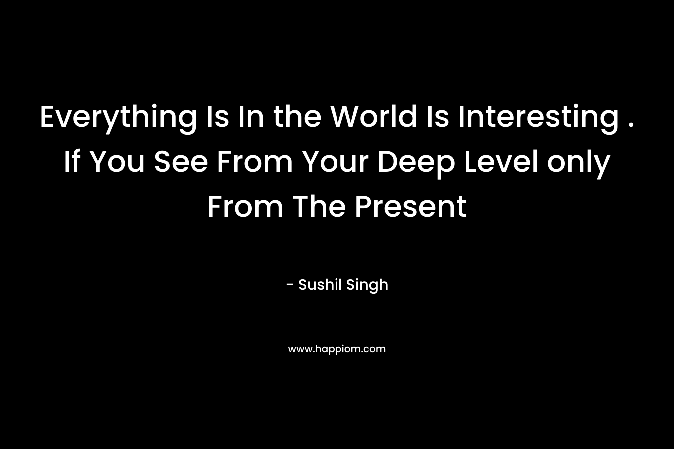 Everything Is In the World Is Interesting . If You See From Your Deep Level only From The Present – Sushil Singh