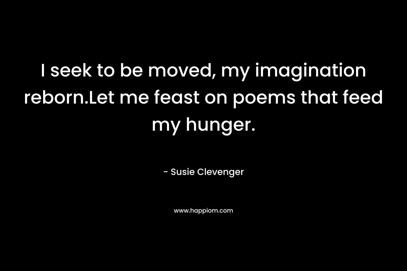 I seek to be moved, my imagination reborn.Let me feast on poems that feed my hunger. – Susie Clevenger