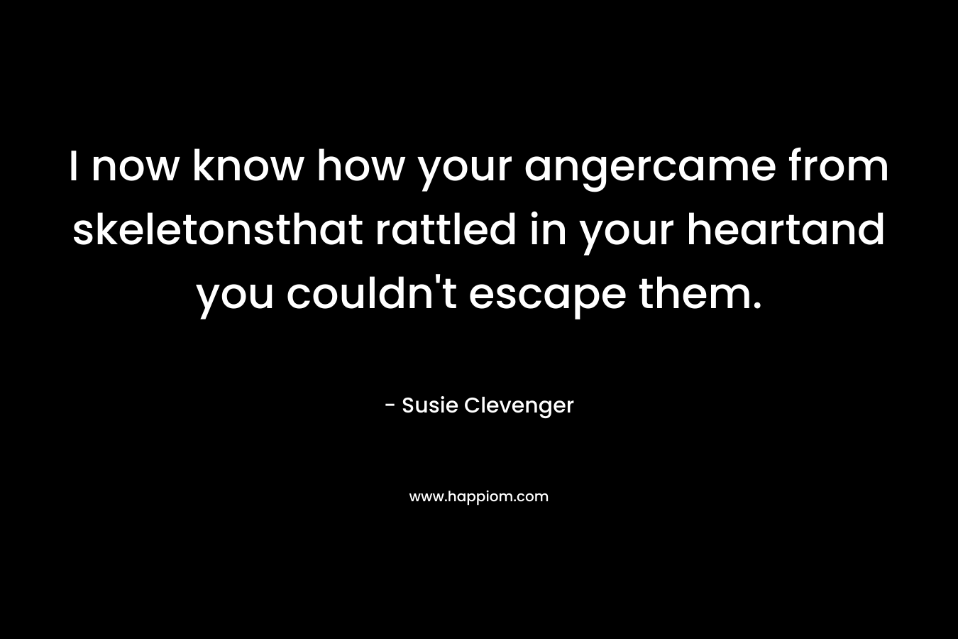 I now know how your angercame from skeletonsthat rattled in your heartand you couldn’t escape them. – Susie Clevenger