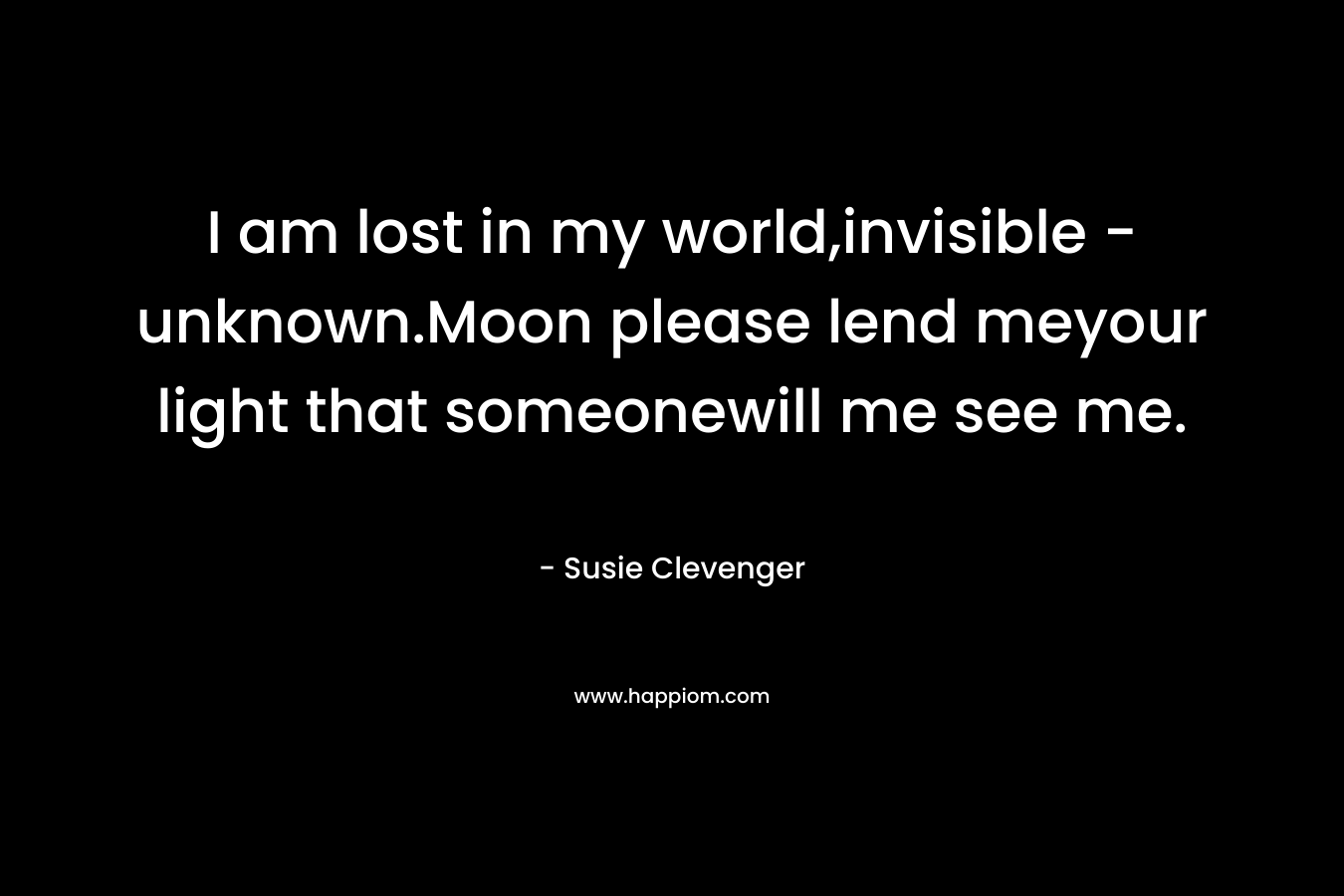 I am lost in my world,invisible – unknown.Moon please lend meyour light that someonewill me see me. – Susie Clevenger