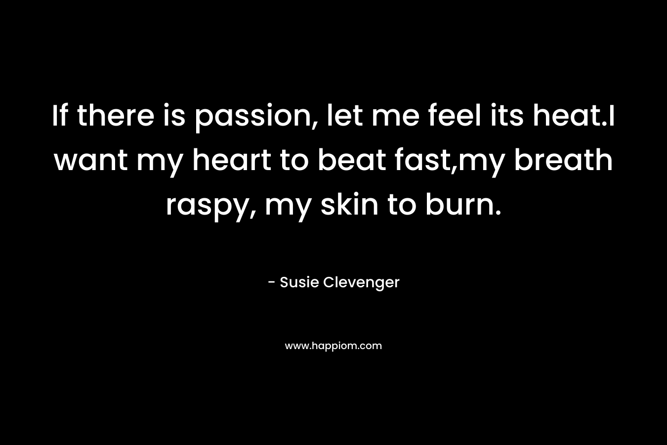 If there is passion, let me feel its heat.I want my heart to beat fast,my breath raspy, my skin to burn. – Susie Clevenger