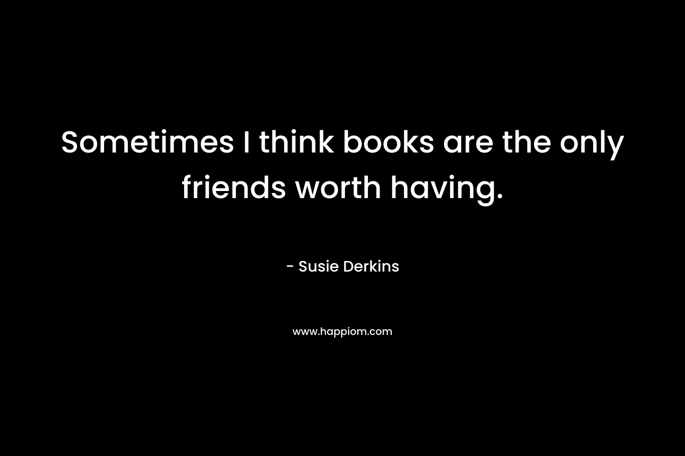 Sometimes I think books are the only friends worth having.