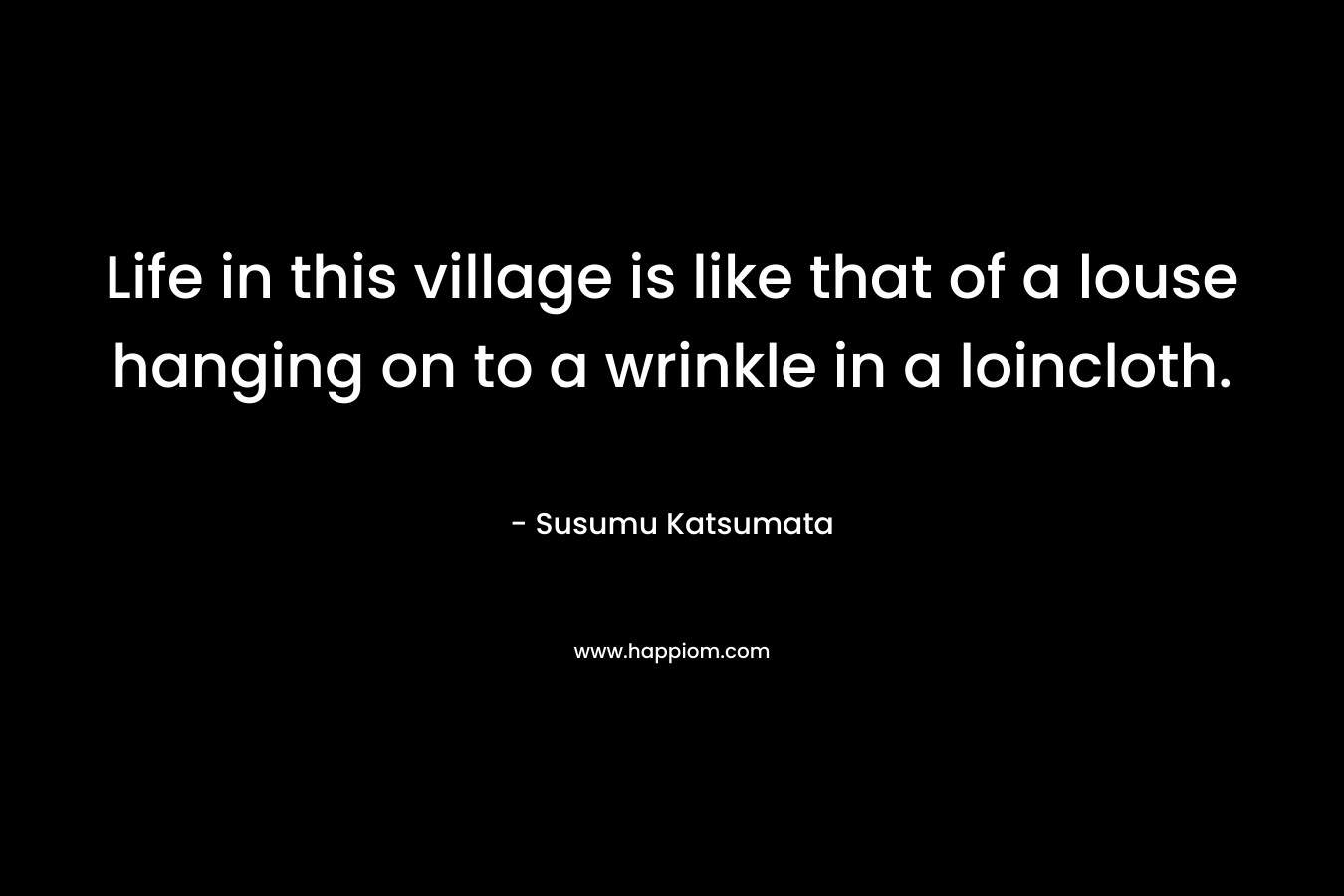 Life in this village is like that of a louse hanging on to a wrinkle in a loincloth. – Susumu Katsumata