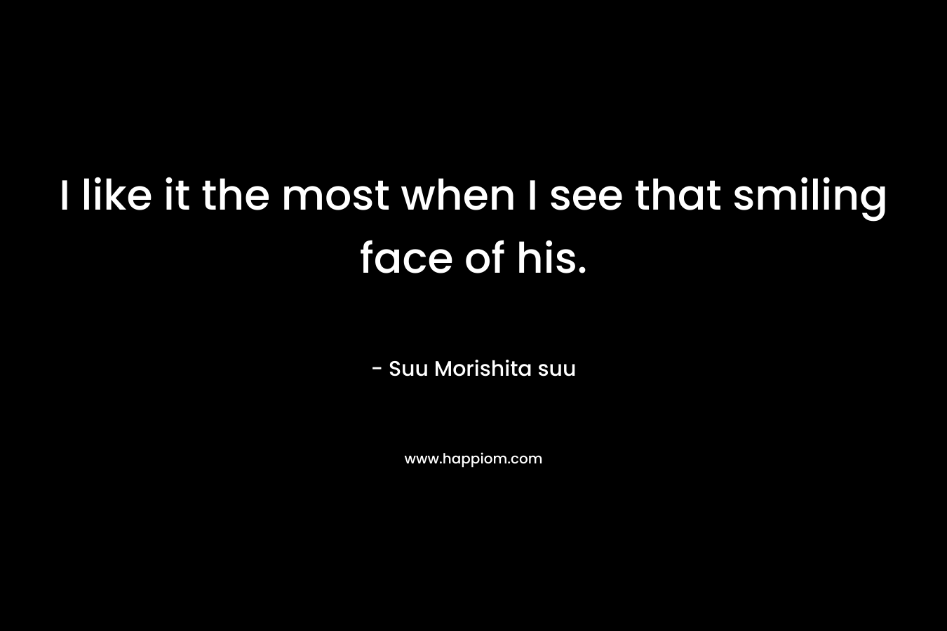 I like it the most when I see that smiling face of his. – Suu Morishita  suu