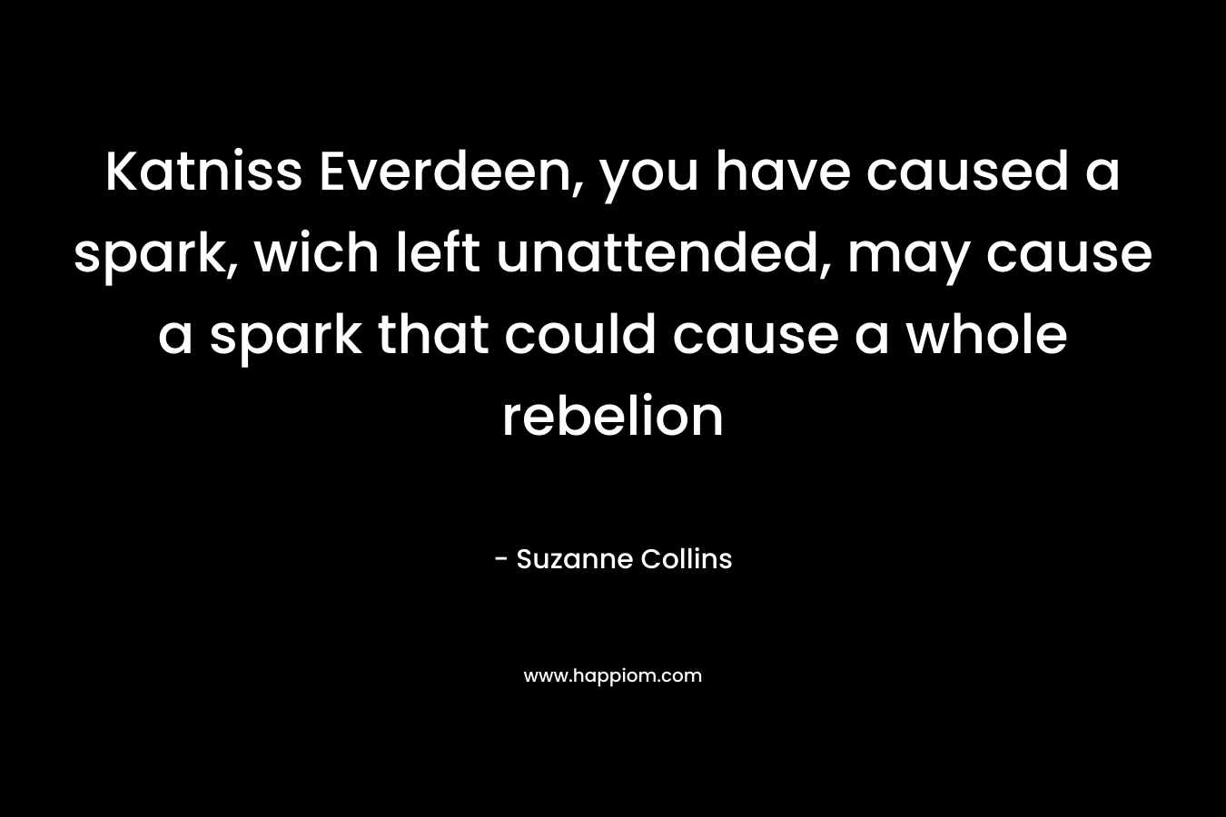 Katniss Everdeen, you have caused a spark, wich left unattended, may cause a spark that could cause a whole rebelion – Suzanne Collins