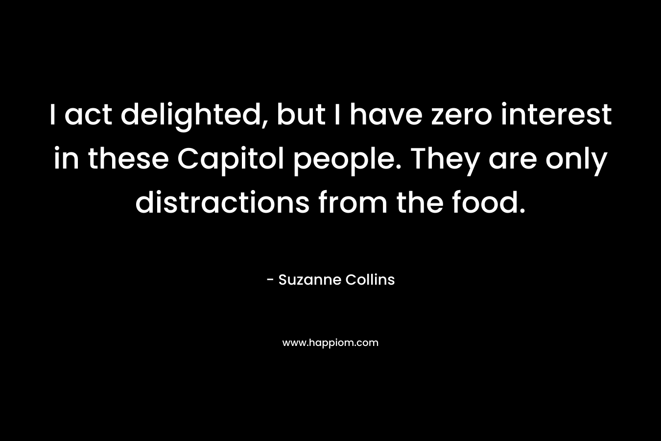 I act delighted, but I have zero interest in these Capitol people. They are only distractions from the food. – Suzanne Collins
