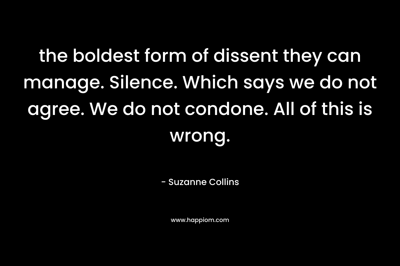 the boldest form of dissent they can manage. Silence. Which says we do not agree. We do not condone. All of this is wrong. – Suzanne Collins