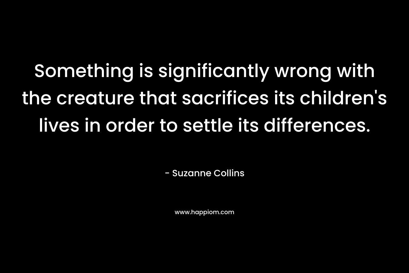 Something is significantly wrong with the creature that sacrifices its children’s lives in order to settle its differences. – Suzanne Collins
