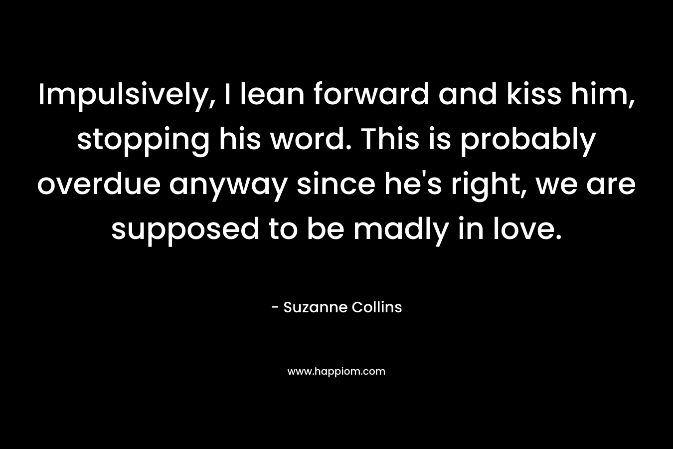 Impulsively, I lean forward and kiss him, stopping his word. This is probably overdue anyway since he's right, we are supposed to be madly in love.