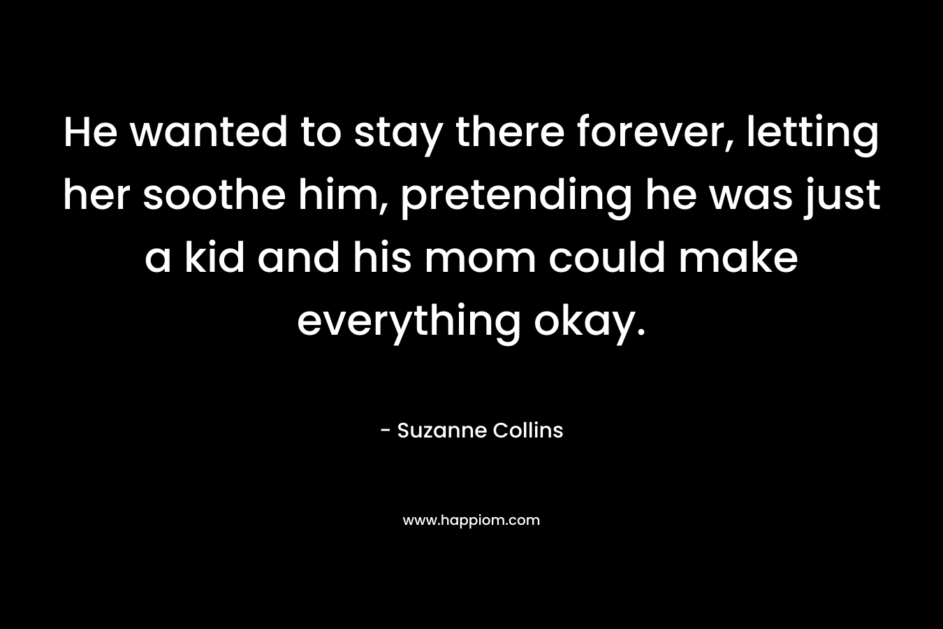 He wanted to stay there forever, letting her soothe him, pretending he was just a kid and his mom could make everything okay. – Suzanne Collins