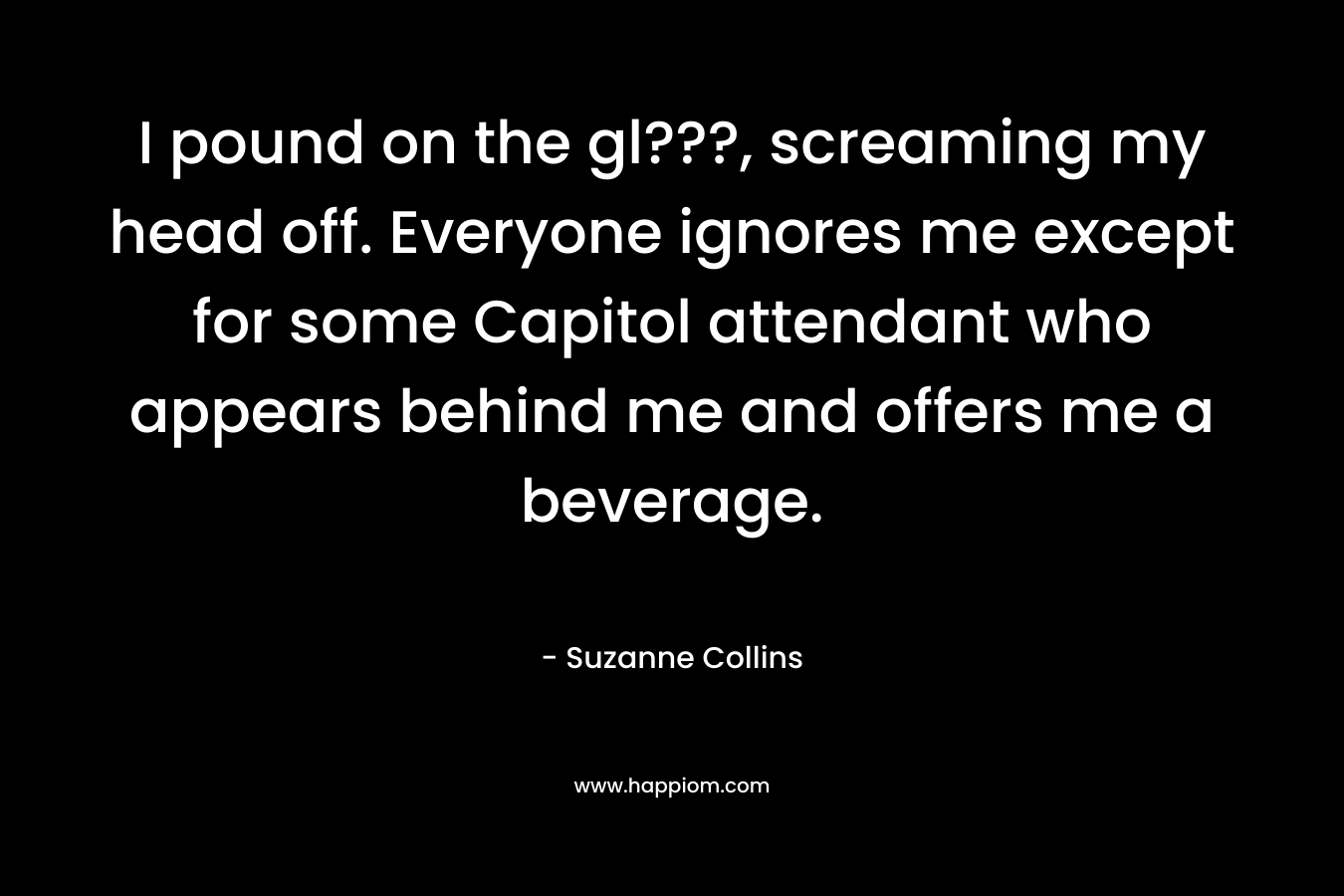 I pound on the gl???, screaming my head off. Everyone ignores me except for some Capitol attendant who appears behind me and offers me a beverage. – Suzanne Collins