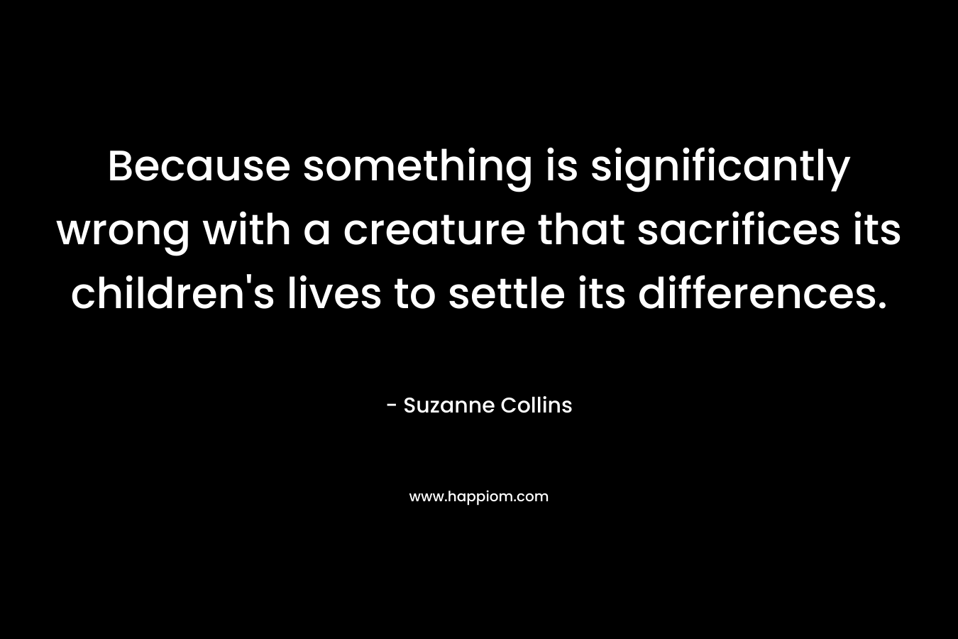 Because something is significantly wrong with a creature that sacrifices its children’s lives to settle its differences. – Suzanne Collins