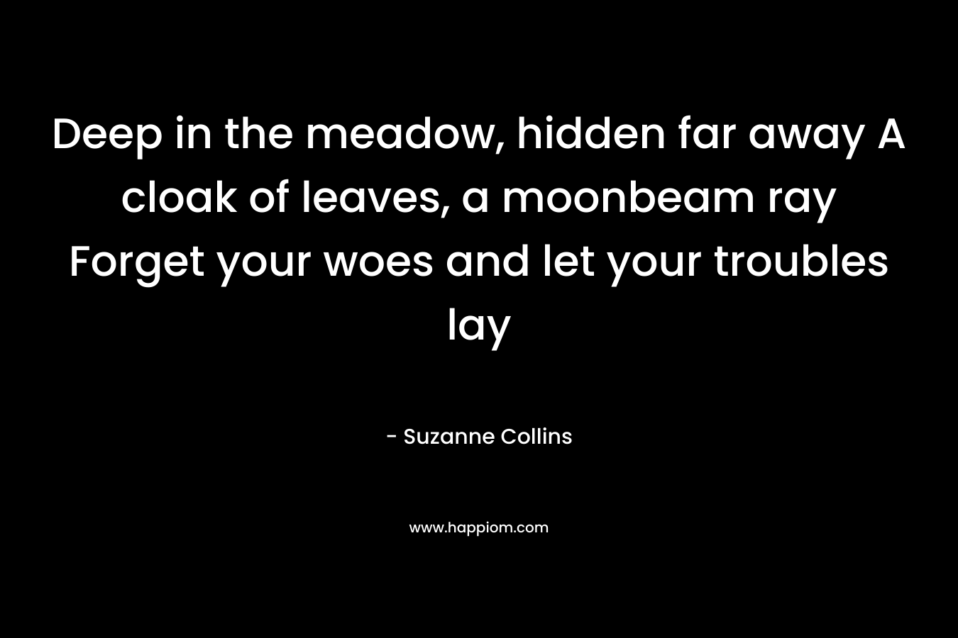 Deep in the meadow, hidden far away A cloak of leaves, a moonbeam ray Forget your woes and let your troubles lay – Suzanne Collins