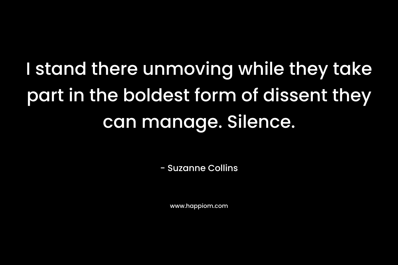 I stand there unmoving while they take part in the boldest form of dissent they can manage. Silence. – Suzanne Collins