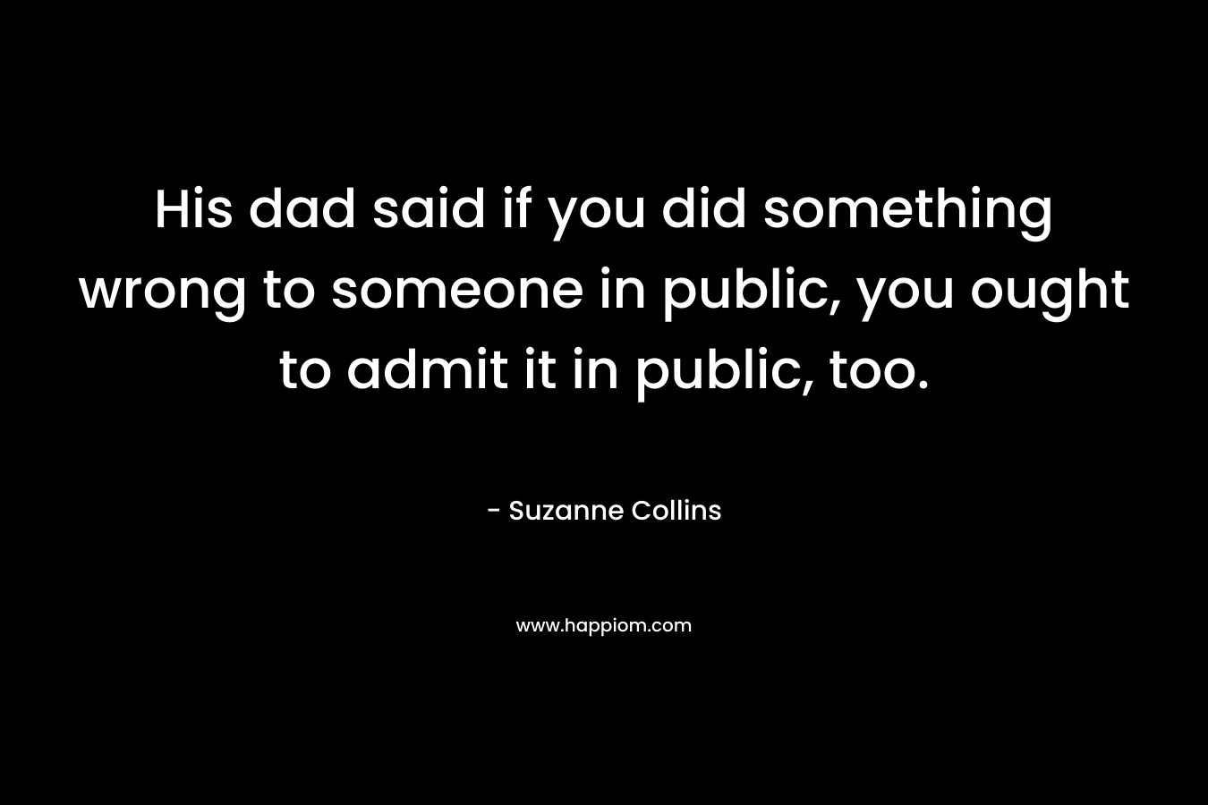 His dad said if you did something wrong to someone in public, you ought to admit it in public, too. – Suzanne Collins