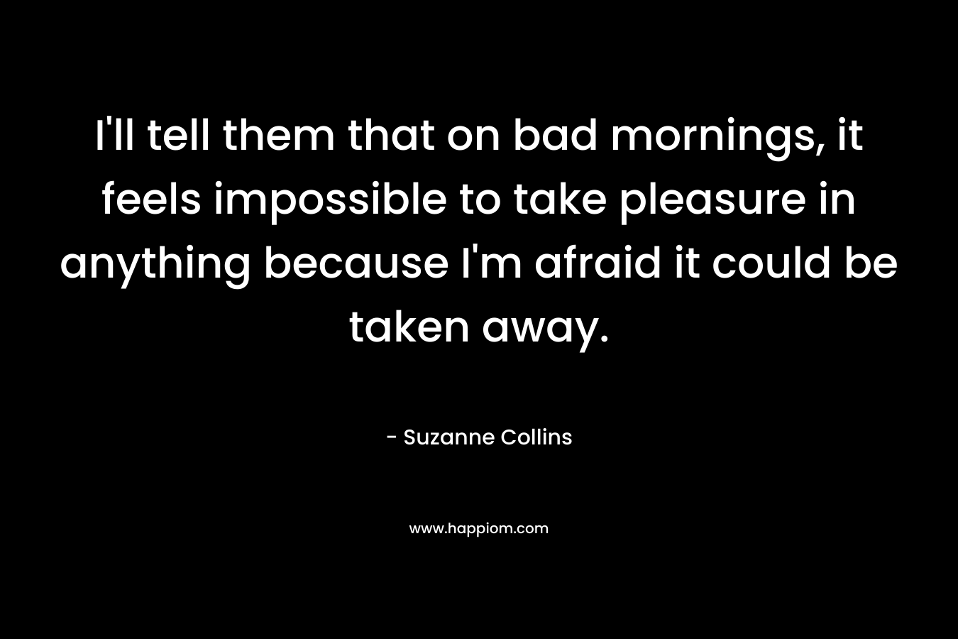 I'll tell them that on bad mornings, it feels impossible to take pleasure in anything because I'm afraid it could be taken away.