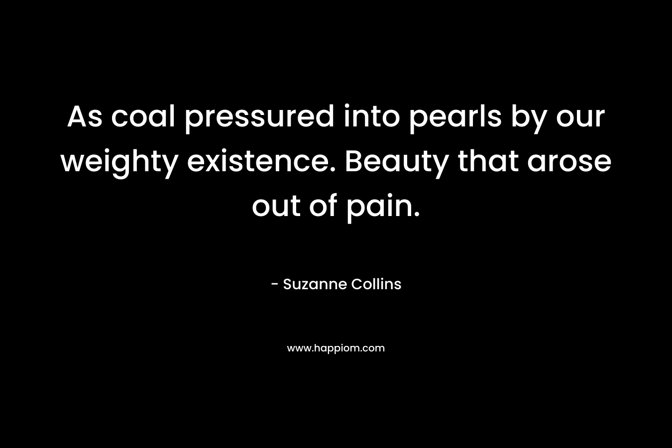 As coal pressured into pearls by our weighty existence. Beauty that arose out of pain. – Suzanne Collins