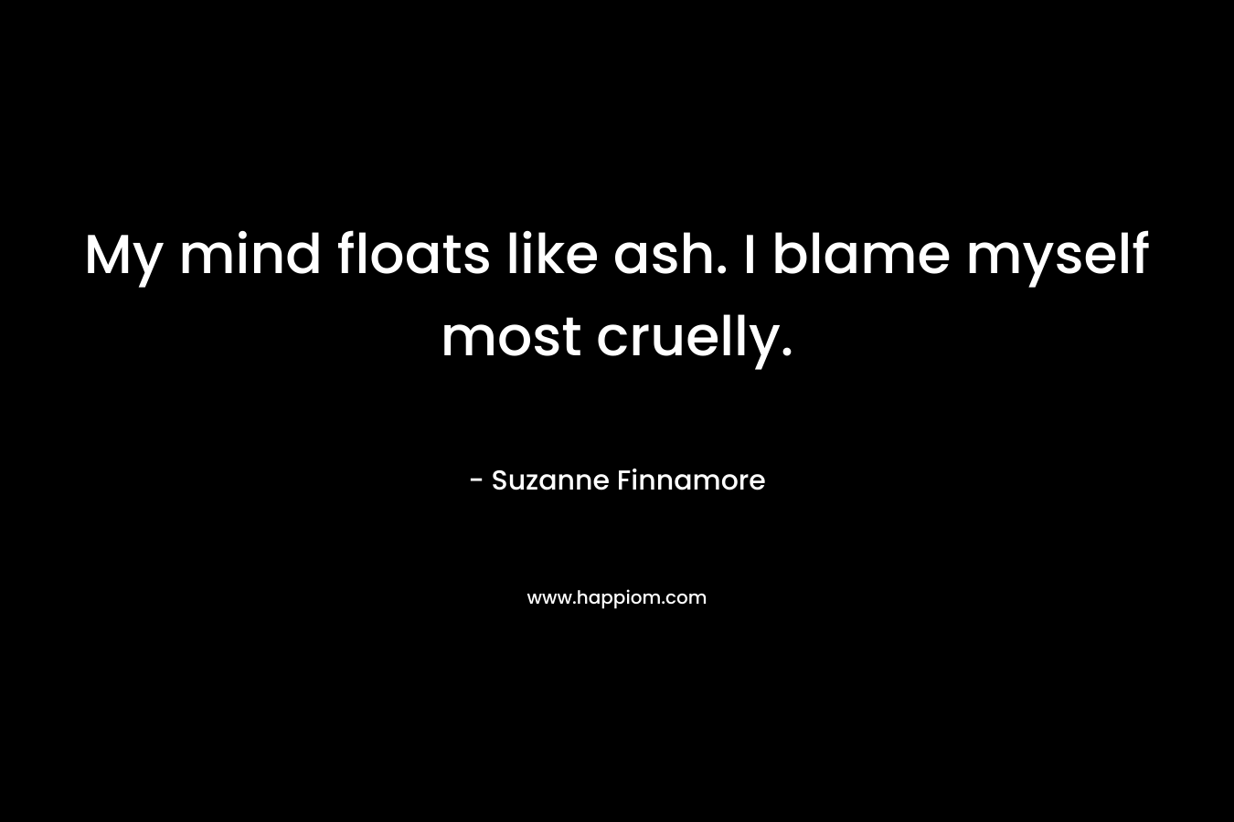 My mind floats like ash. I blame myself most cruelly.