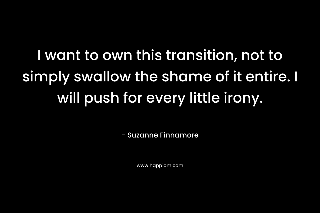 I want to own this transition, not to simply swallow the shame of it entire. I will push for every little irony. – Suzanne Finnamore